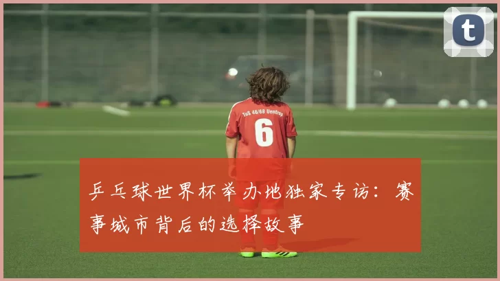 乒乓球世界杯举办地独家专访：赛事城市背后的选择故事