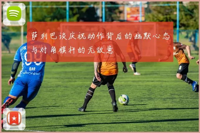 萨利巴谈庆祝动作背后的幽默心态与对角旗杆的无敌意