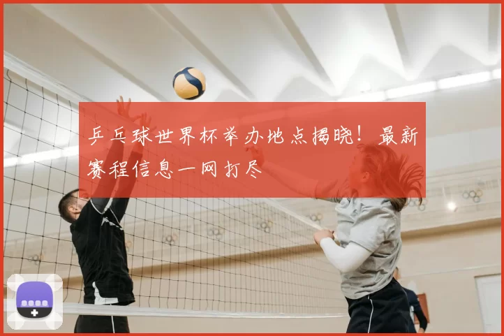 乒乓球世界杯举办地点揭晓！最新赛程信息一网打尽