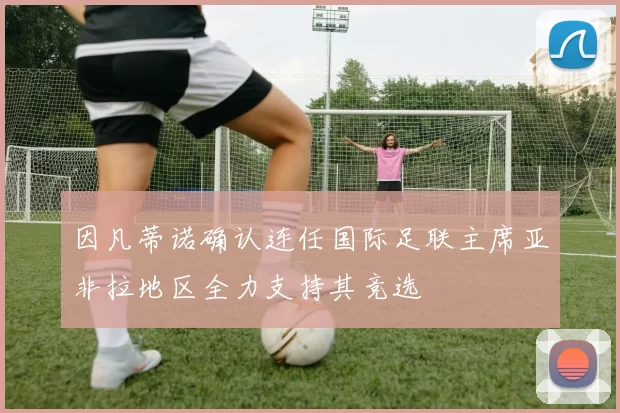 因凡蒂诺确认连任国际足联主席亚非拉地区全力支持其竞选