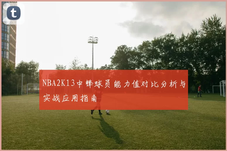 NBA2K13中锋球员能力值对比分析与实战应用指南
