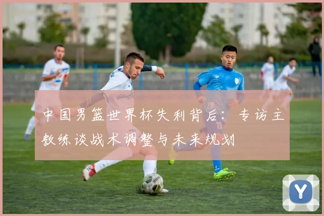中国男篮世界杯失利背后:专访主教练谈战术调整与未来规划