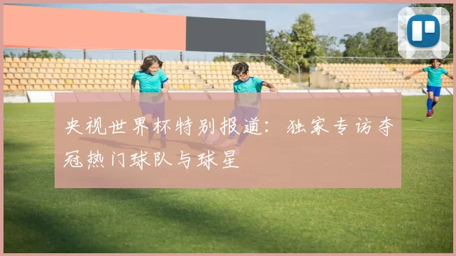 央视世界杯特别报道：独家专访夺冠热门球队与球星