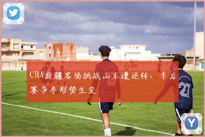 CBA新疆客场挑战山东遭逆转,季后赛争夺形势生变