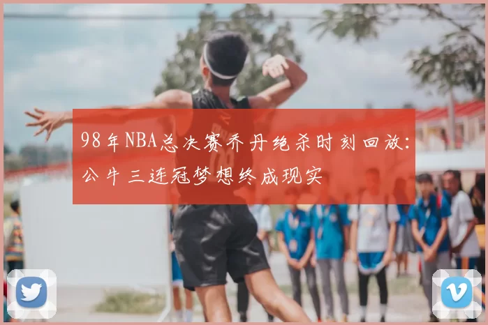 98年NBA总决赛乔丹绝杀时刻回放：公牛三连冠梦想终成现实