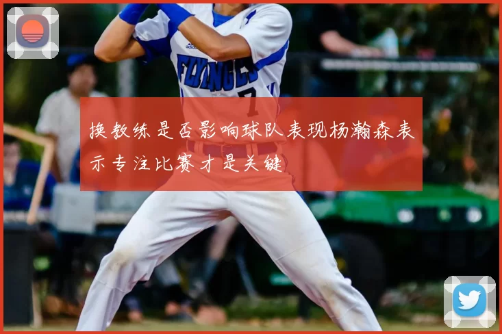 换教练是否影响球队表现杨瀚森表示专注比赛才是关键