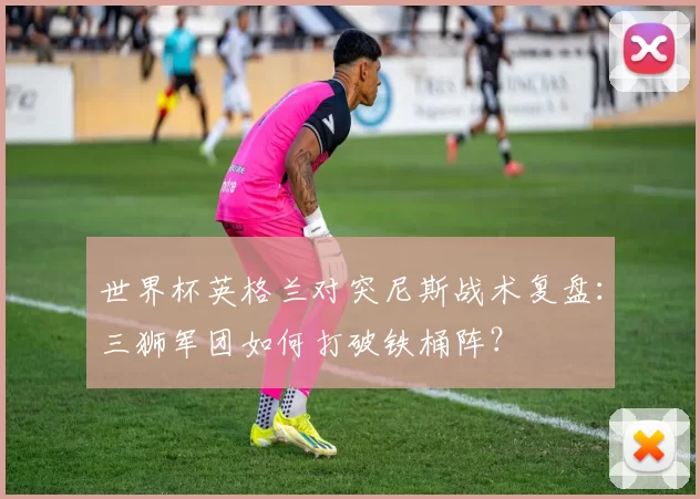 世界杯英格兰对突尼斯战术复盘：三狮军团如何打破铁桶阵？