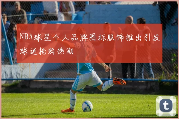 NBA球星个人品牌图标服饰推出引发球迷抢购热潮