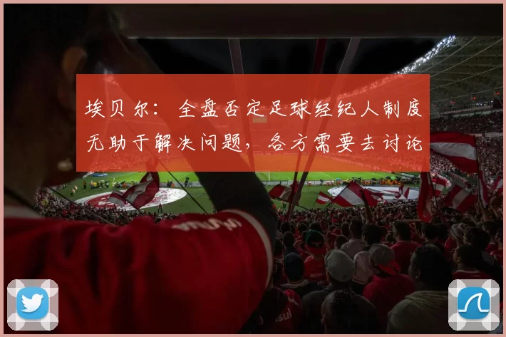 埃贝尔:全盘否定足球经纪人制度无助于解决问题,各方需要去讨论