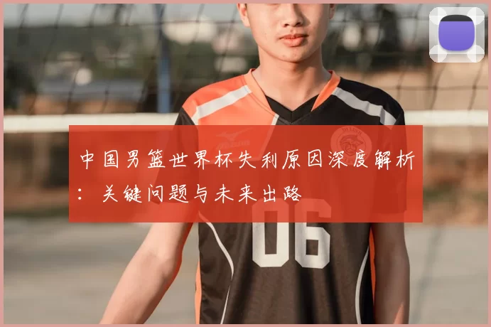 中国男篮世界杯失利原因深度解析：关键问题与未来出路