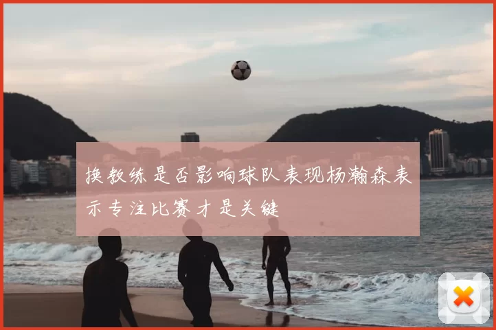 换教练是否影响球队表现杨瀚森表示专注比赛才是关键