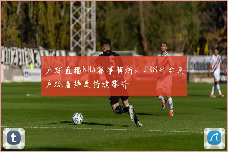 九球直播NBA赛事解析,JRS平台用户观看热度持续攀升