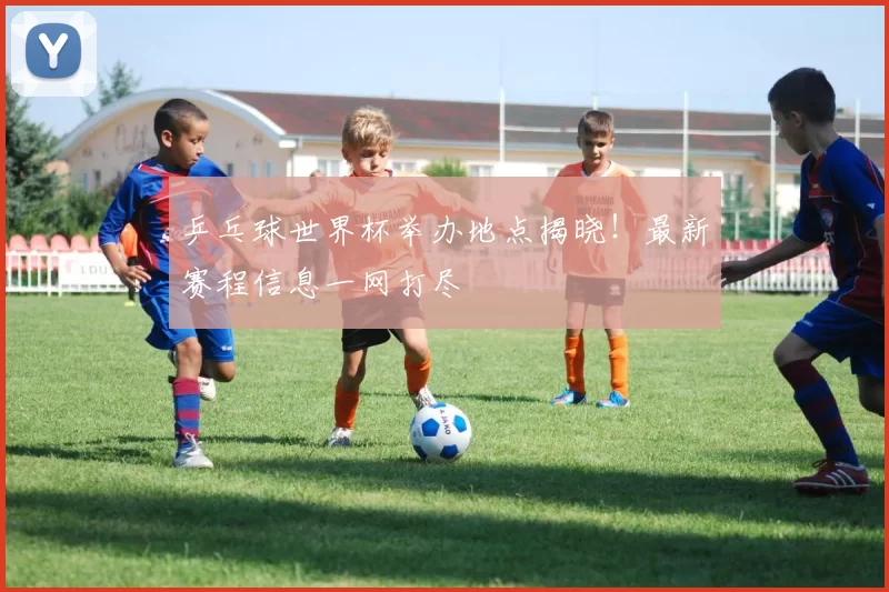 乒乓球世界杯举办地点揭晓！最新赛程信息一网打尽