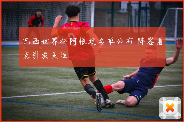 巴西世界杯阿根廷名单公布 阵容看点引发关注