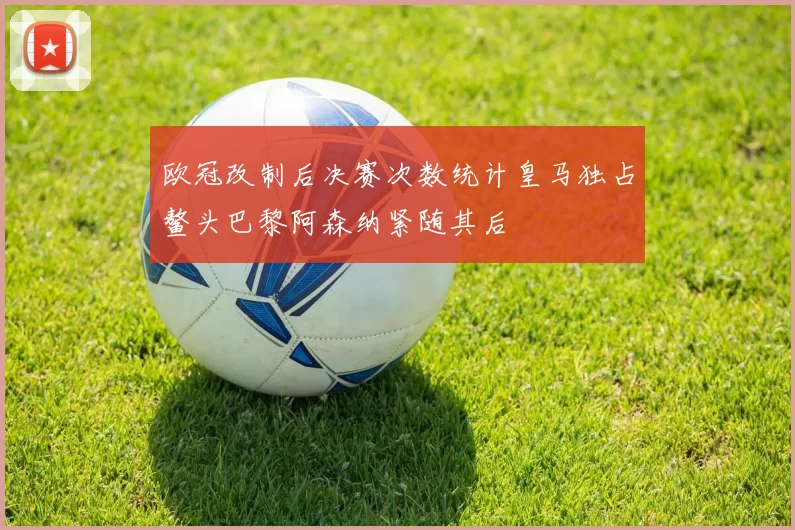 欧冠改制后决赛次数统计皇马独占鳌头巴黎阿森纳紧随其后