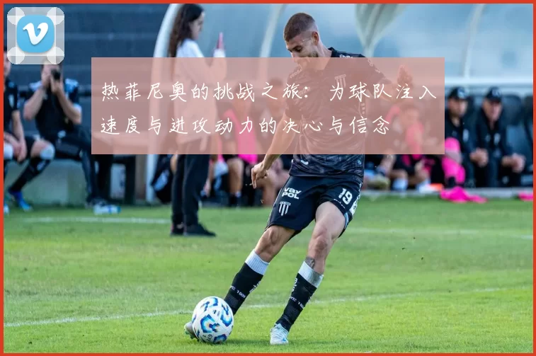 热菲尼奥的挑战之旅:为球队注入速度与进攻动力的决心与信念