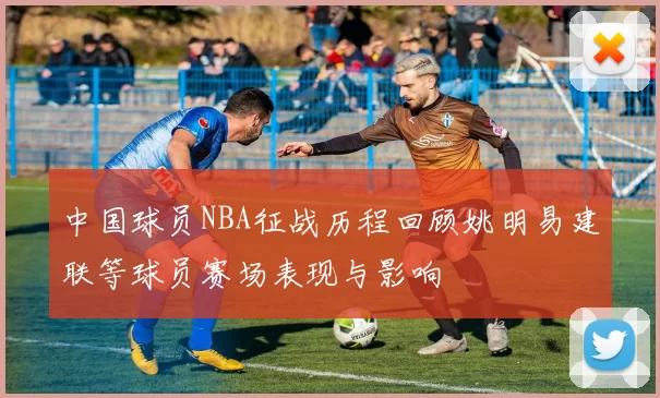中国球员NBA征战历程回顾姚明易建联等球员赛场表现与影响