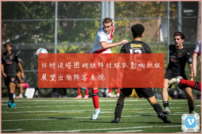 怀特谈塔图姆缺阵对球队影响积极展望出场阵容表现
