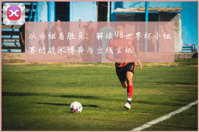 从分组看胜负：解读98世界杯小组赛的战术博弈与出线玄机