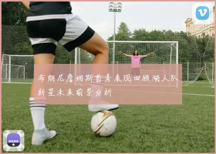 布朗尼詹姆斯首秀表现回顾湖人队新星未来前景分析