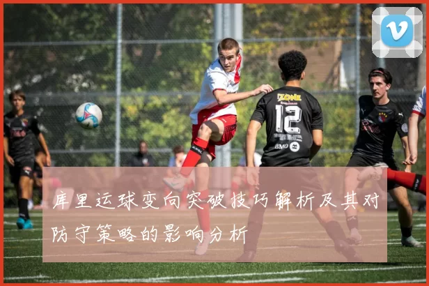 库里运球变向突破技巧解析及其对防守策略的影响分析