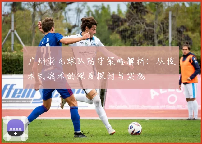 广州羽毛球队防守策略解析：从技术到战术的深度探讨与实践