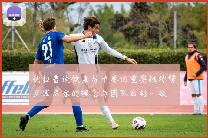 德拉普谈健康与节奏的重要性称赞罗塞尼尔的理念与团队目标一致