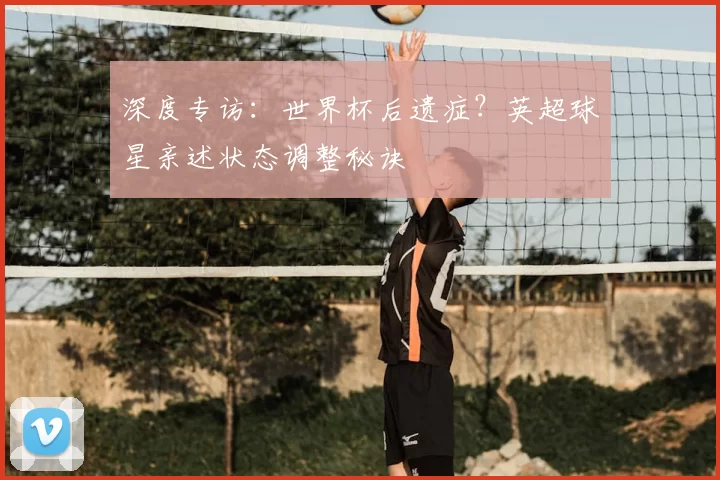 深度专访：世界杯后遗症？英超球星亲述状态调整秘诀