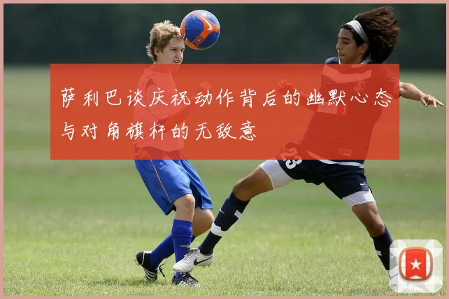 萨利巴谈庆祝动作背后的幽默心态与对角旗杆的无敌意