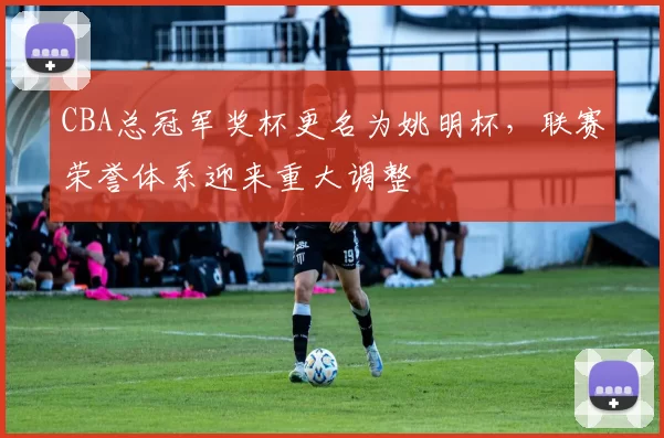CBA总冠军奖杯更名为姚明杯,联赛荣誉体系迎来重大调整