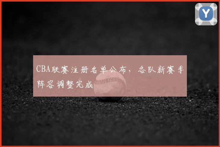 CBA联赛注册名单公布,各队新赛季阵容调整完成