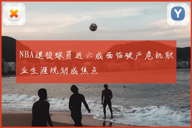 NBA退役球员近六成面临破产危机职业生涯规划成焦点