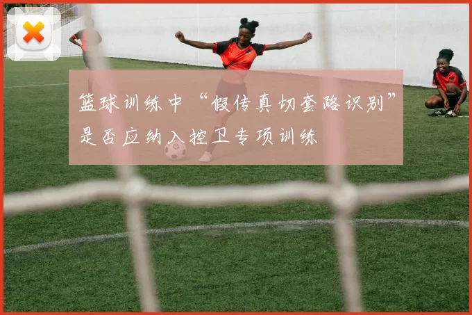 篮球训练中“假传真切套路识别”是否应纳入控卫专项训练