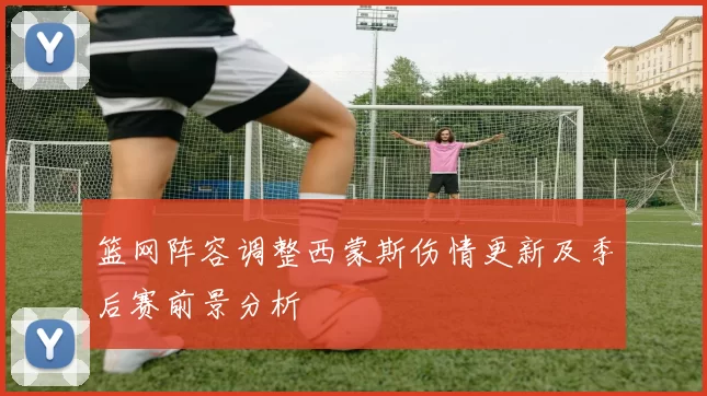 篮网阵容调整西蒙斯伤情更新及季后赛前景分析