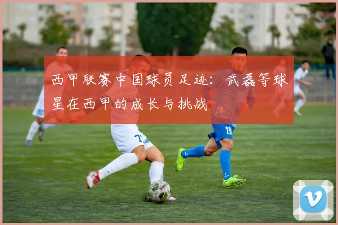 西甲联赛中国球员足迹:武磊等球星在西甲的成长与挑战