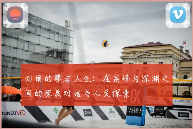 刘丽的攀岩人生:在高峰与深渊之间的深度对话与心灵探索
