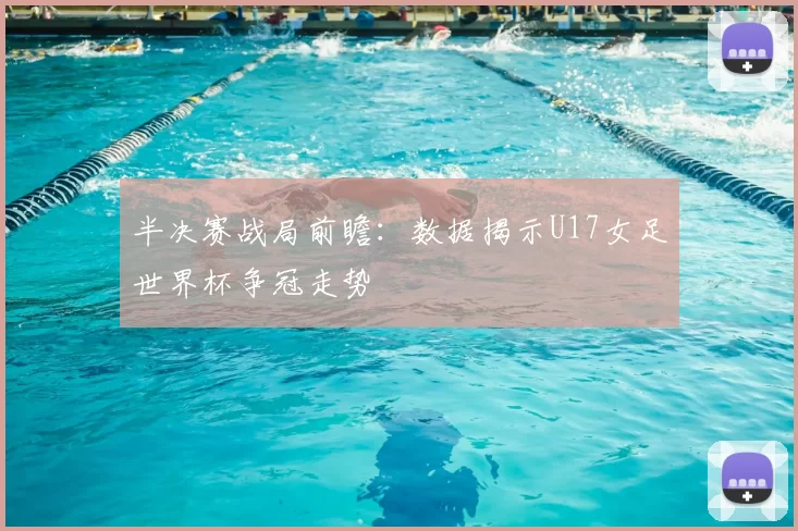 半决赛战局前瞻：数据揭示U17女足世界杯争冠走势