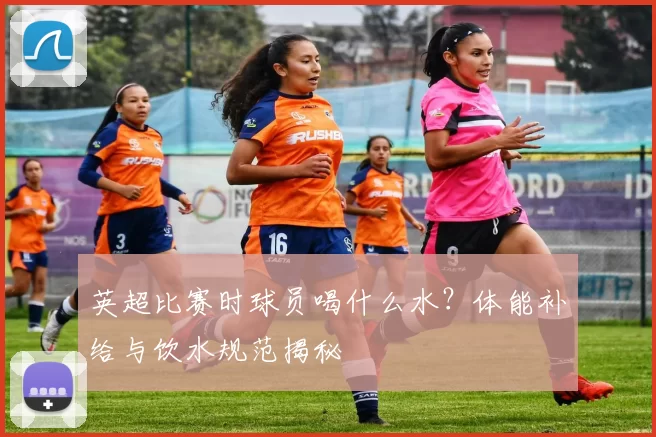 英超比赛时球员喝什么水？体能补给与饮水规范揭秘