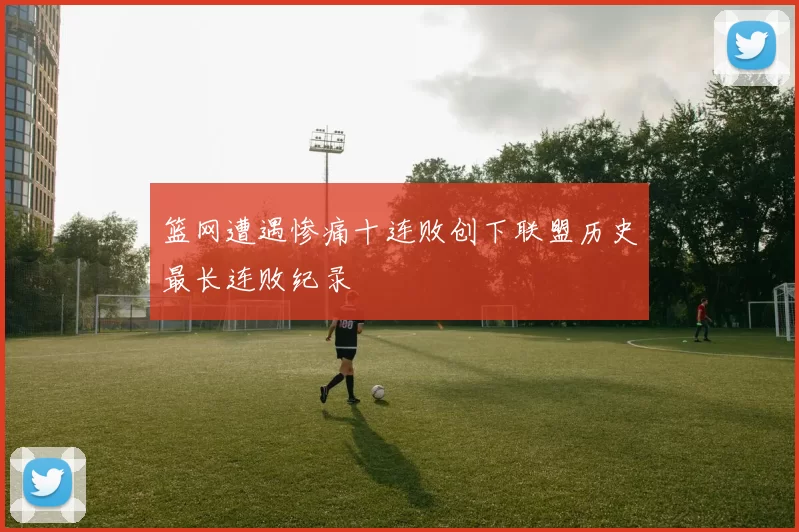 篮网遭遇惨痛十连败创下联盟历史最长连败纪录