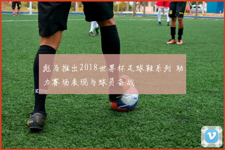 彪马推出2018世界杯足球鞋系列 助力赛场表现与球员备战