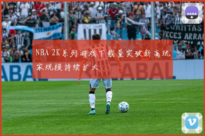 NBA 2K系列游戏下载量突破新高玩家规模持续扩大
