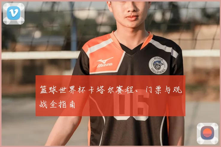 篮球世界杯卡塔尔赛程、门票与观战全指南