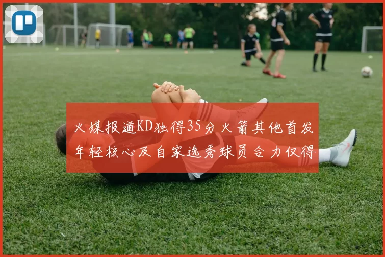 火媒报道KD独得35分火箭其他首发年轻核心及自家选秀球员合力仅得42分