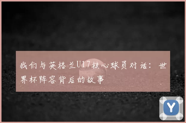 我们与英格兰U17核心球员对话:世界杯阵容背后的故事