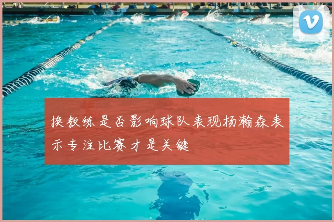 换教练是否影响球队表现杨瀚森表示专注比赛才是关键