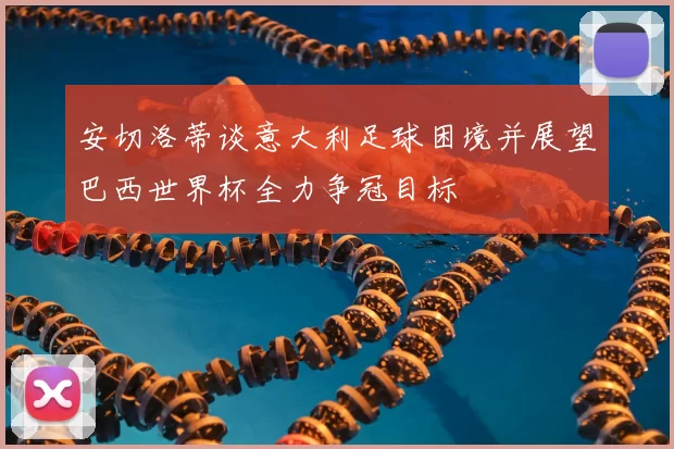 安切洛蒂谈意大利足球困境并展望巴西世界杯全力争冠目标