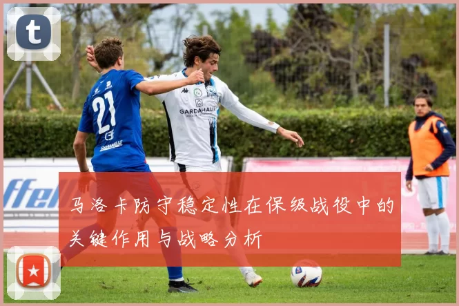 马洛卡防守稳定性在保级战役中的关键作用与战略分析