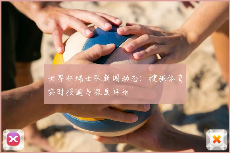 世界杯瑞士队新闻动态:搜狐体育实时报道与深度评论