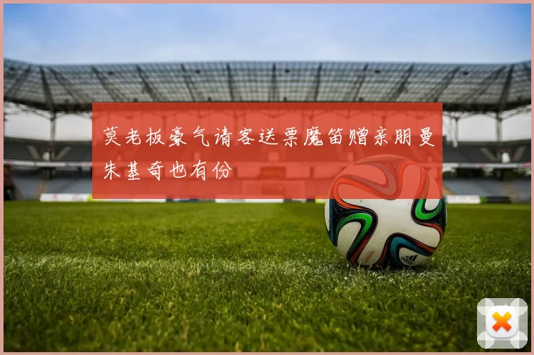 莫老板豪气请客送票魔笛赠亲朋曼朱基奇也有份