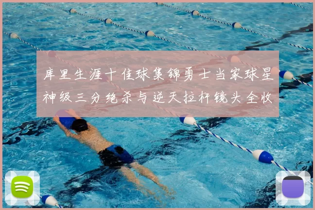 库里生涯十佳球集锦勇士当家球星神级三分绝杀与逆天拉杆镜头全收录